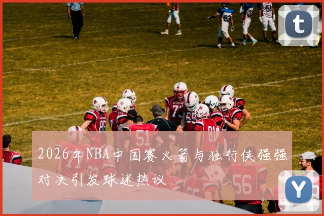 2026年NBA中国赛火箭与独行侠强强对决引发球迷热议