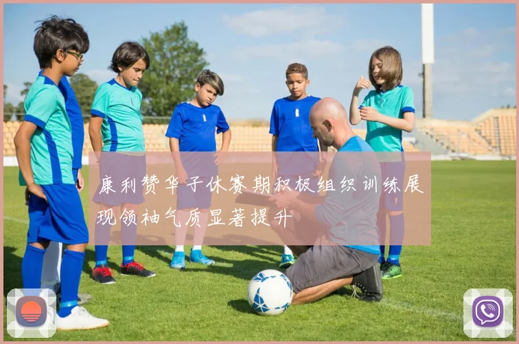 康利赞华子休赛期积极组织训练展现领袖气质显著提升