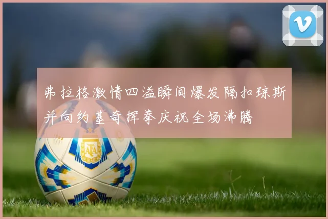 弗拉格激情四溢瞬间爆发隔扣琼斯并向约基奇挥拳庆祝全场沸腾