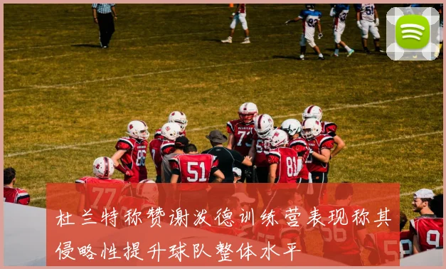 杜兰特称赞谢泼德训练营表现称其侵略性提升球队整体水平