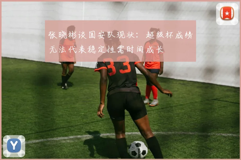 张晓彬谈国安队现状：超级杯成绩无法代表稳定性需时间成长