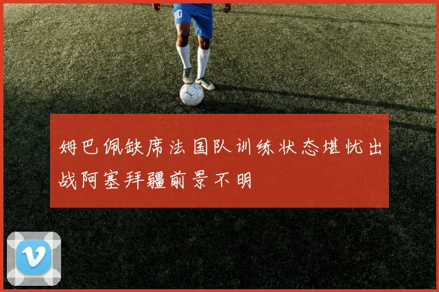 姆巴佩缺席法国队训练状态堪忧出战阿塞拜疆前景不明