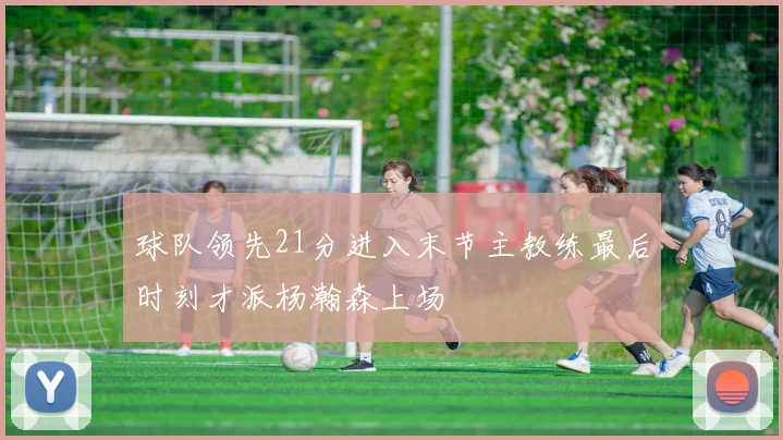 球队领先21分进入末节主教练最后时刻才派杨瀚森上场