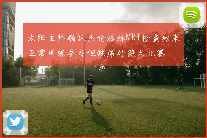 太阳主帅确认杰伦格林MRI检查结果正常训练参与但缺席对热火比赛