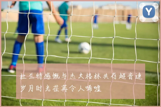杜兰特感慨与杰夫格林共存超音速岁月时光荏苒令人唏嘘