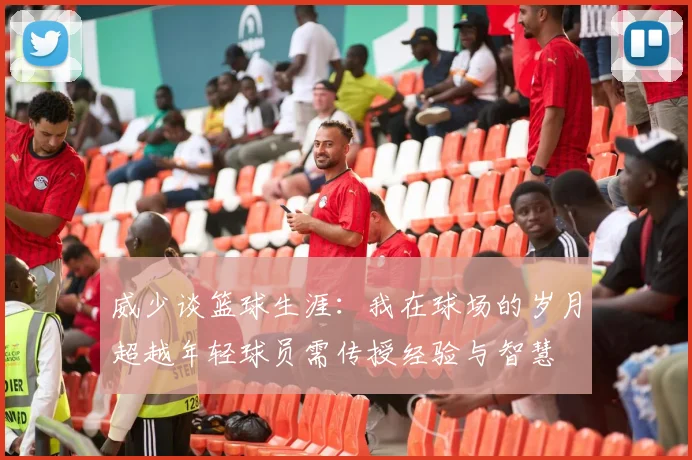 威少谈篮球生涯：我在球场的岁月超越年轻球员需传授经验与智慧
