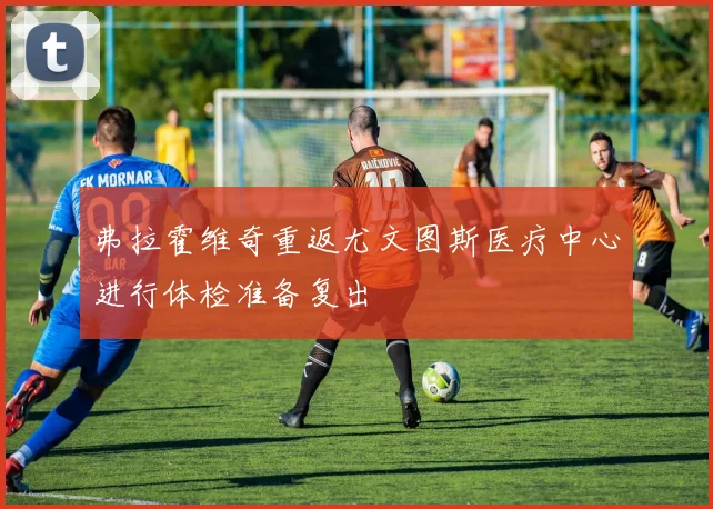 弗拉霍维奇重返尤文图斯医疗中心进行体检准备复出