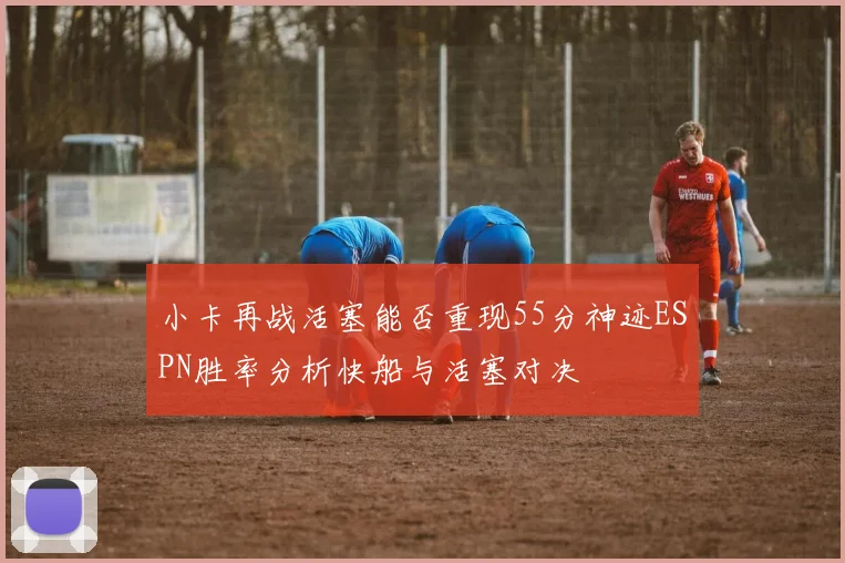 小卡再战活塞能否重现55分神迹ESPN胜率分析快船与活塞对决