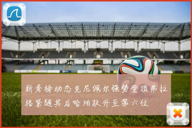 新秀榜动态克尼佩尔强势登顶弗拉格紧随其后哈珀跃升至第六位