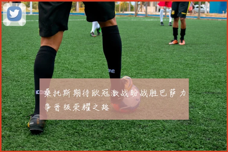 桑托斯期待欧冠激战盼战胜巴萨力争晋级荣耀之路