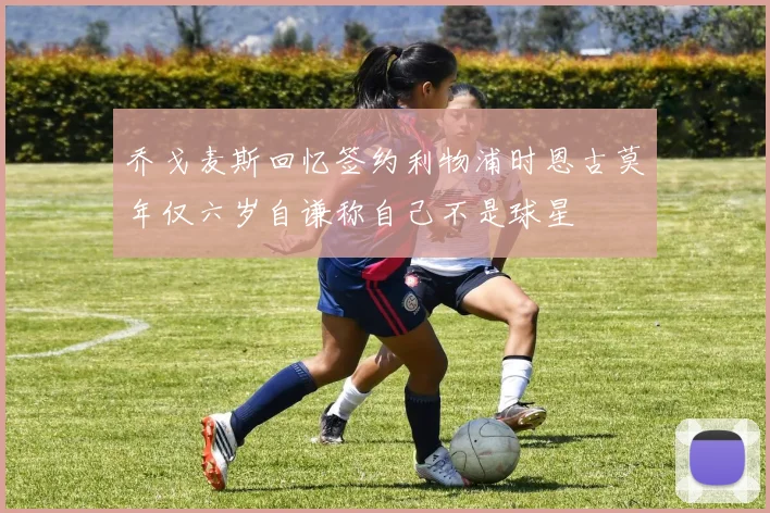 乔戈麦斯回忆签约利物浦时恩古莫年仅六岁自谦称自己不是球星