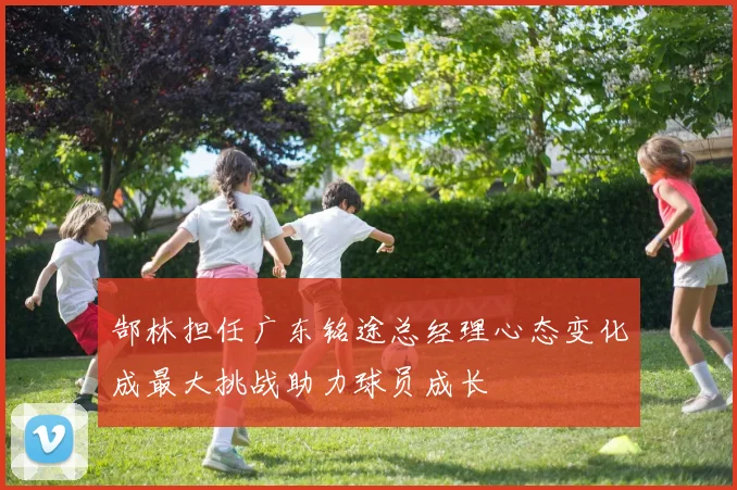 郜林担任广东铭途总经理心态变化成最大挑战助力球员成长