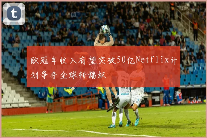 欧冠年收入有望突破50亿Netflix计划争夺全球转播权