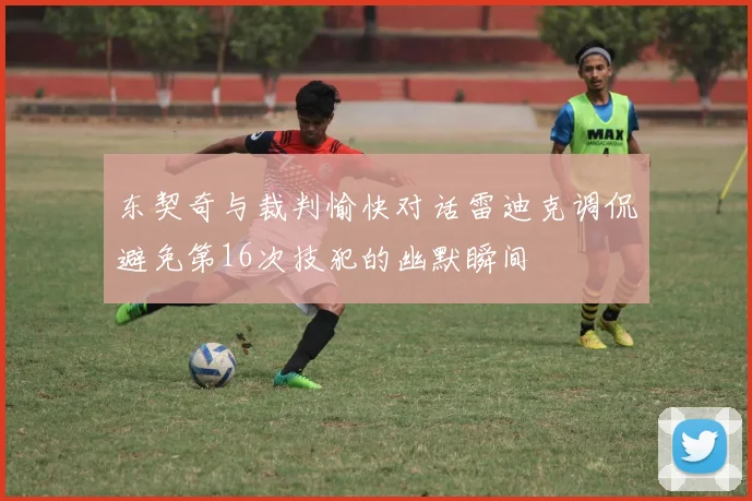 东契奇与裁判愉快对话雷迪克调侃避免第16次技犯的幽默瞬间