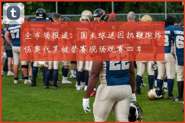 全市场报道：国米球迷因扔鞭炮炸伤奥代罗被禁赛现场观赛四年
