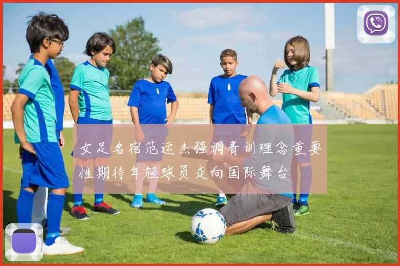 女足名宿范运杰强调青训理念重要性期待年轻球员走向国际舞台