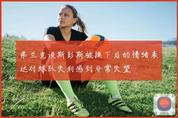 弗兰克谈斯彭斯被换下后的情绪表达对球队失利感到非常失望
