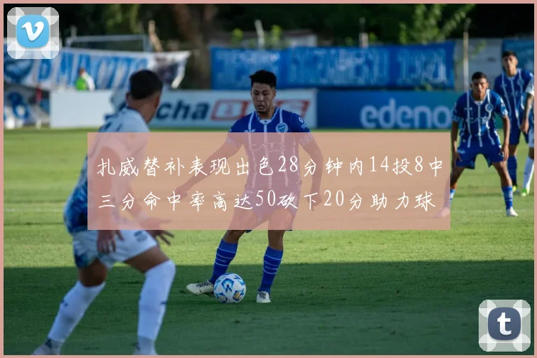 扎威替补表现出色28分钟内14投8中三分命中率高达50砍下20分助力球队进攻稳定