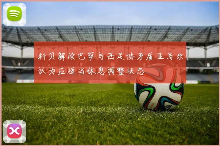 科贝解读巴萨与西足协矛盾亚马尔认为应适当休息调整状态