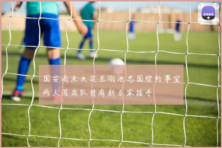 国安尚未决定王刚池忠国续约事宜两人若离队将有新东家接手