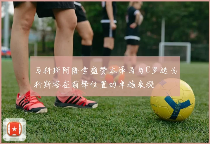 马科斯阿隆索盛赞本泽马与C罗迭戈科斯塔在前锋位置的卓越表现