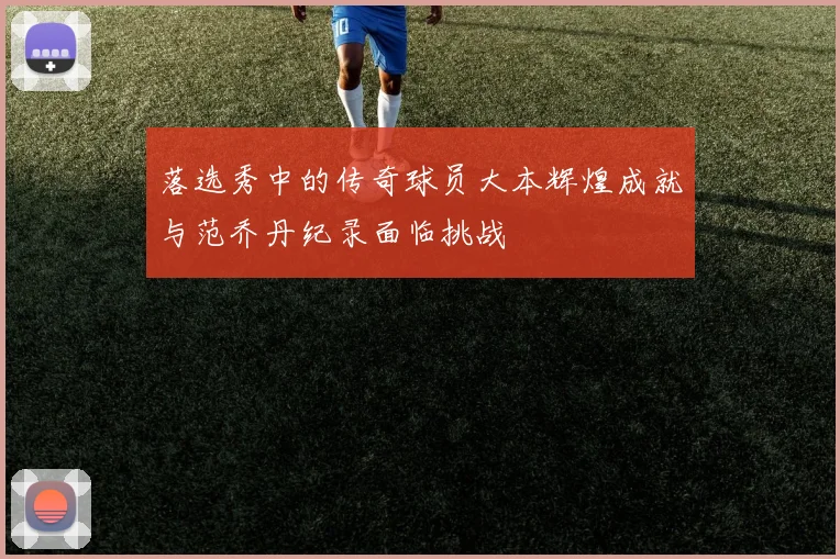 落选秀中的传奇球员大本辉煌成就与范乔丹纪录面临挑战